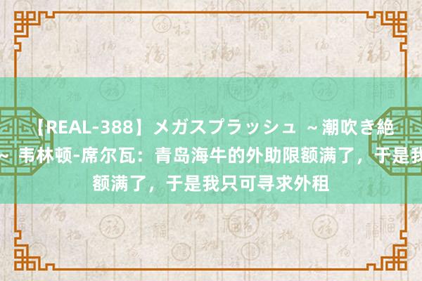 【REAL-388】メガスプラッシュ ～潮吹き絶頂スペシャル～ 韦林顿-席尔瓦：青岛海牛的外助限额满了，于是我只可寻求外租