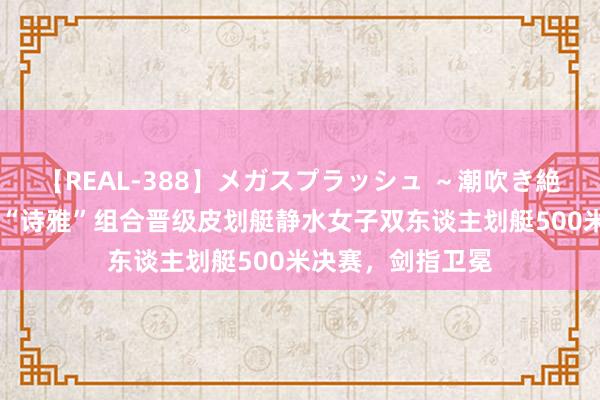 【REAL-388】メガスプラッシュ ～潮吹き絶頂スペシャル～ “诗雅”组合晋级皮划艇静水女子双东谈主划艇500米决赛，剑指卫冕