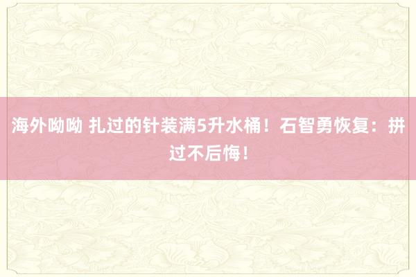 海外呦呦 扎过的针装满5升水桶！石智勇恢复：拼过不后悔！