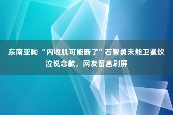 东南亚呦 “内收肌可能断了”石智勇未能卫冕饮泣说念歉，网友留言刷屏