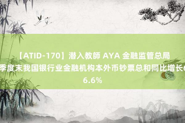 【ATID-170】潜入教師 AYA 金融监管总局：二季度末我国银行业金融机构本外币钞票总和同比增长6.6%