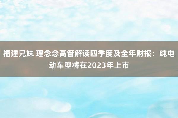 福建兄妹 理念念高管解读四季度及全年财报：纯电动车型将在2023年上市