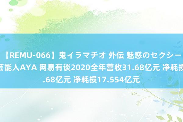 【REMU-066】鬼イラマチオ 外伝 魅惑のセクシーイラマチオ 芸能人AYA 网易有谈2020全年营收31.68亿元 净耗损17.554亿元