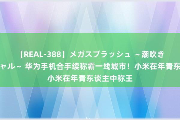 【REAL-388】メガスプラッシュ ～潮吹き絶頂スペシャル～ 华为手机合手续称霸一线城市！小米在年青东谈主中称王