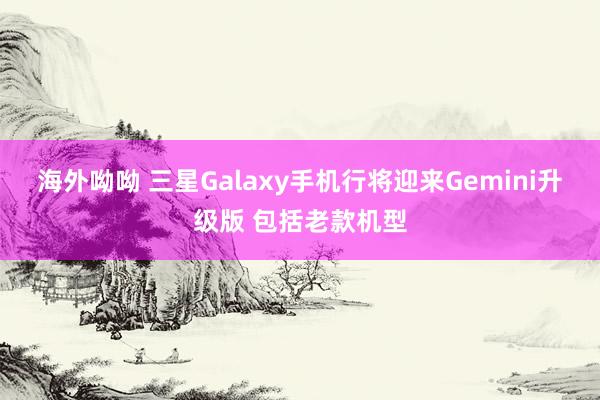 海外呦呦 三星Galaxy手机行将迎来Gemini升级版 包括老款机型