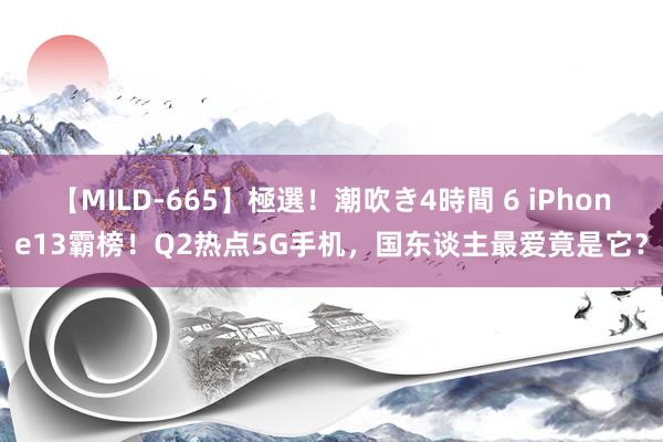 【MILD-665】極選！潮吹き4時間 6 iPhone13霸榜！Q2热点5G手机，国东谈主最爱竟是它？