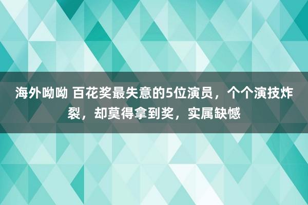 海外呦呦 百花奖最失意的5位演员，个个演技炸裂，却莫得拿到奖，实属缺憾