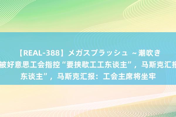 【REAL-388】メガスプラッシュ ～潮吹き絶頂スペシャル～ 被好意思工会指控“要挟歇工工东谈主”，马斯克汇报：工会主席将坐牢