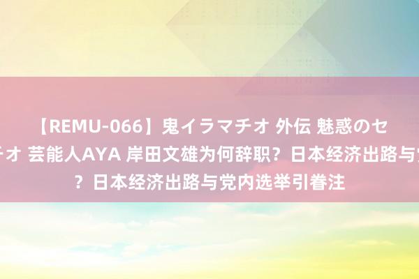 【REMU-066】鬼イラマチオ 外伝 魅惑のセクシーイラマチオ 芸能人AYA 岸田文雄为何辞职？日本经济出路与党内选举引眷注