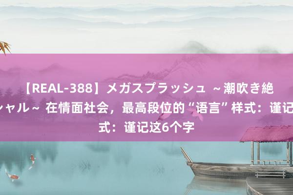 【REAL-388】メガスプラッシュ ～潮吹き絶頂スペシャル～ 在情面社会，最高段位的“语言”样式：谨记这6个字