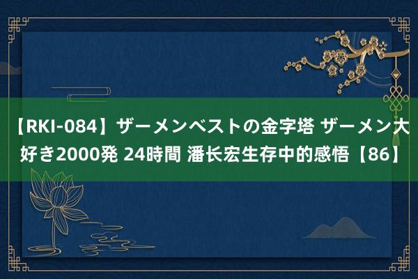 【RKI-084】ザーメンベストの金字塔 ザーメン大好き2000発 24時間 潘长宏生存中的感悟【86】