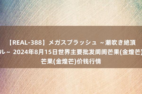 【REAL-388】メガスプラッシュ ～潮吹き絶頂スペシャル～ 2024年8月15日世界主要批发阛阓芒果(金煌芒)价钱行情