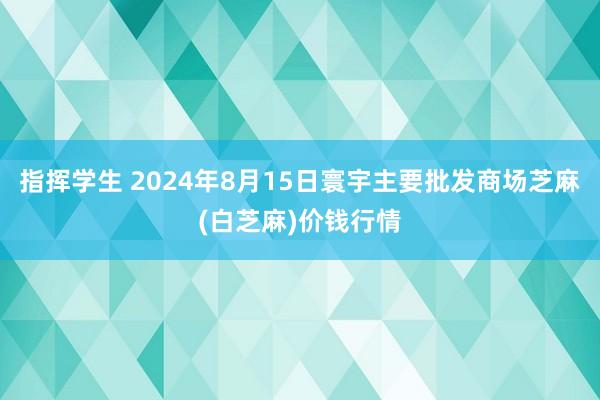 指挥学生 2024年8月15日寰宇主要批发商场芝麻(白芝麻)价钱行情