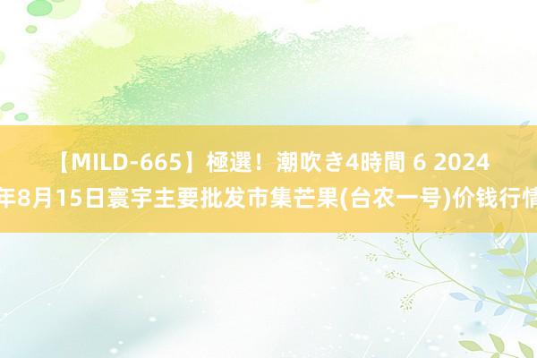 【MILD-665】極選！潮吹き4時間 6 2024年8月15日寰宇主要批发市集芒果(台农一号)价钱行情