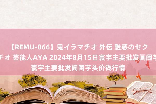 【REMU-066】鬼イラマチオ 外伝 魅惑のセクシーイラマチオ 芸能人AYA 2024年8月15日寰宇主要批发阛阓芋头价钱行情