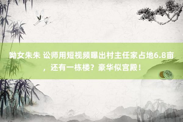 呦女朱朱 讼师用短视频曝出村主任家占地6.8亩，还有一栋楼？豪华似宫殿！