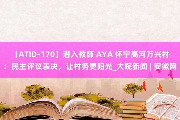 【ATID-170】潜入教師 AYA 怀宁高河万兴村：民主评议表决，让村务更阳光_大皖新闻 | 安徽网