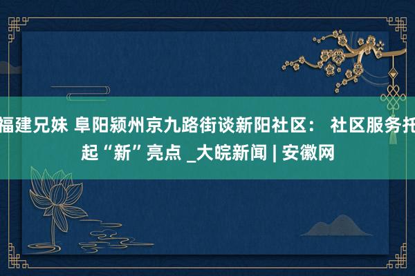 福建兄妹 阜阳颍州京九路街谈新阳社区： 社区服务托起“新”亮点 _大皖新闻 | 安徽网