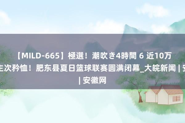 【MILD-665】極選！潮吹き4時間 6 近10万东谈主次矜恤！肥东县夏日篮球联赛圆满闭幕_大皖新闻 | 安徽网