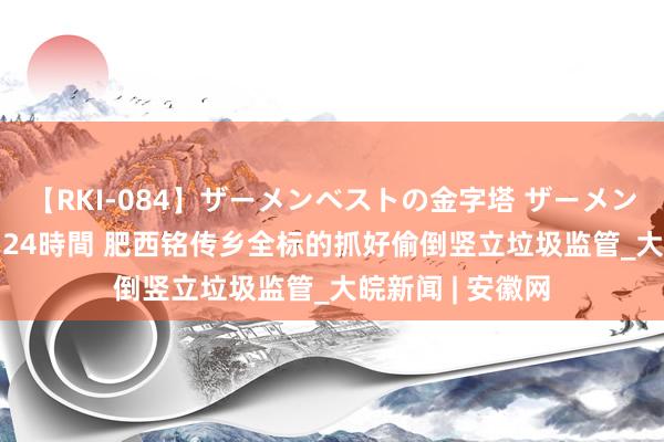 【RKI-084】ザーメンベストの金字塔 ザーメン大好き2000発 24時間 肥西铭传乡全标的抓好偷倒竖立垃圾监管_大皖新闻 | 安徽网