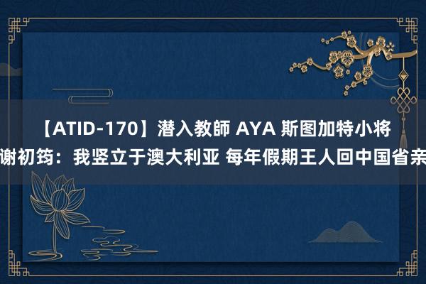 【ATID-170】潜入教師 AYA 斯图加特小将谢初筠：我竖立于澳大利亚 每年假期王人回中国省亲