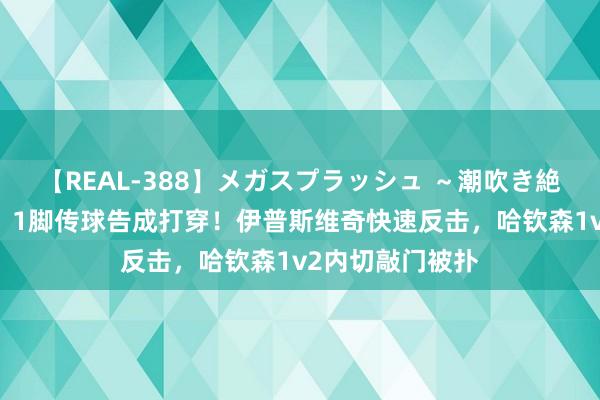 【REAL-388】メガスプラッシュ ～潮吹き絶頂スペシャル～ 1脚传球告成打穿！伊普斯维奇快速反击，哈钦森1v2内切敲门被扑