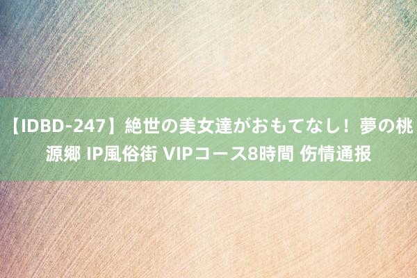 【IDBD-247】絶世の美女達がおもてなし！夢の桃源郷 IP風俗街 VIPコース8時間 伤情通报