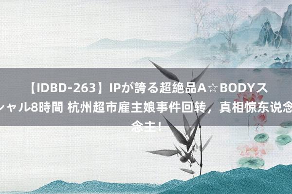 【IDBD-263】IPが誇る超絶品A☆BODYスペシャル8時間 杭州超市雇主娘事件回转，真相惊东说念主！