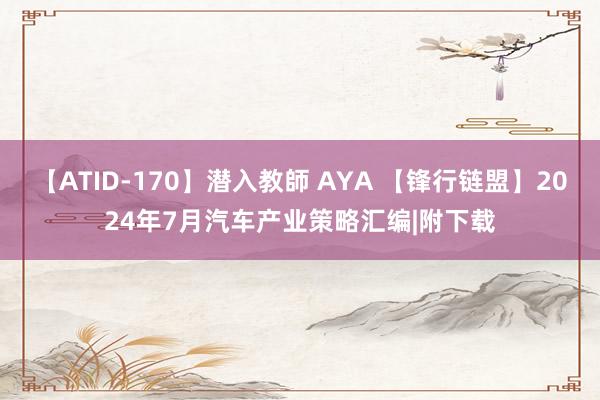 【ATID-170】潜入教師 AYA 【锋行链盟】2024年7月汽车产业策略汇编|附下载