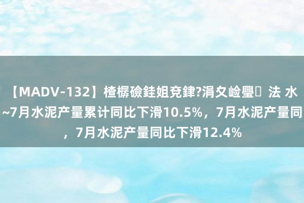 【MADV-132】楂樼礆銈姐兗銉?涓夊崄璺法 水泥：2024年1~7月水泥产量累计同比下滑10.5%，7月水泥产量同比下滑12.4%