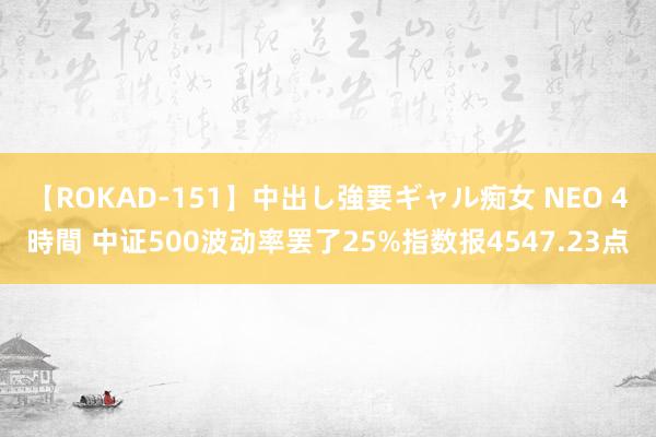 【ROKAD-151】中出し強要ギャル痴女 NEO 4時間 中证500波动率罢了25%指数报4547.23点