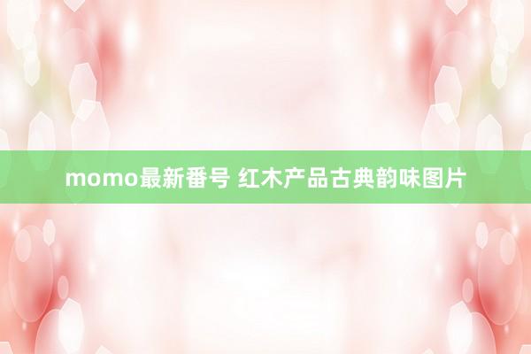 momo最新番号 红木产品古典韵味图片