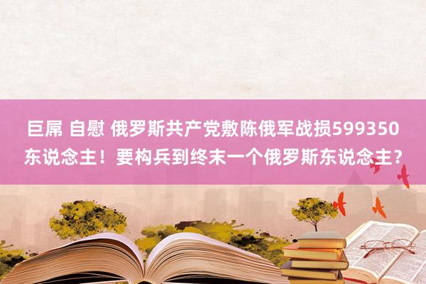 巨屌 自慰 俄罗斯共产党敷陈俄军战损599350东说念主！要构兵到终末一个俄罗斯东说念主？