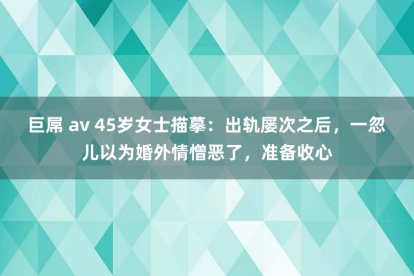 巨屌 av 45岁女士描摹：出轨屡次之后，一忽儿以为婚外情憎恶了，准备收心