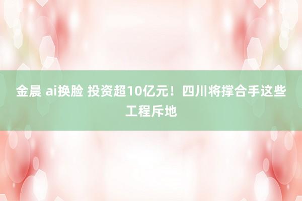 金晨 ai换脸 投资超10亿元！四川将撑合手这些工程斥地