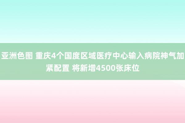 亚洲色图 重庆4个国度区域医疗中心输入病院神气加紧配置 将新增4500张床位