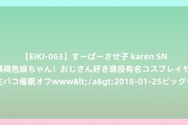 【EIKI-063】すーぱーさせ子 karen SNS炎上騒動でお馴染みのハーフ顔褐色娘ちゃん！おじさん好き現役有名コスプレイヤーの妊娠中出し生パコ催眠オフwww</a>2018-01-25ビッグモーカル&$EIKI119分钟 国际公路运载系统聚合中心落地新疆