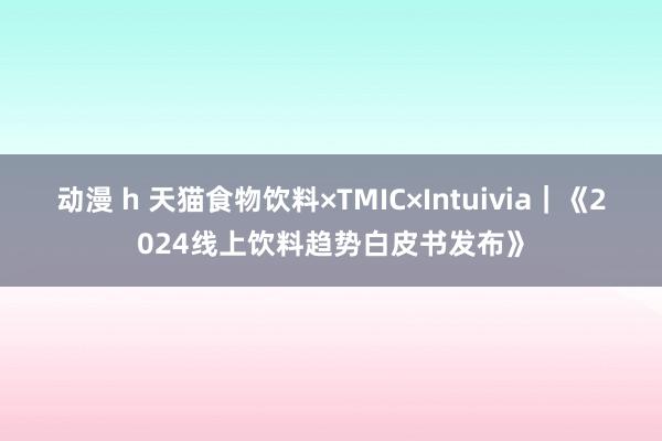 动漫 h 天猫食物饮料×TMIC×Intuivia｜《2024线上饮料趋势白皮书发布》