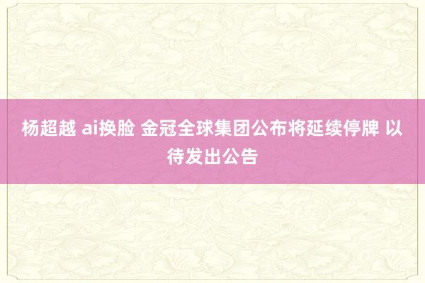 杨超越 ai换脸 金冠全球集团公布将延续停牌 以待发出公告