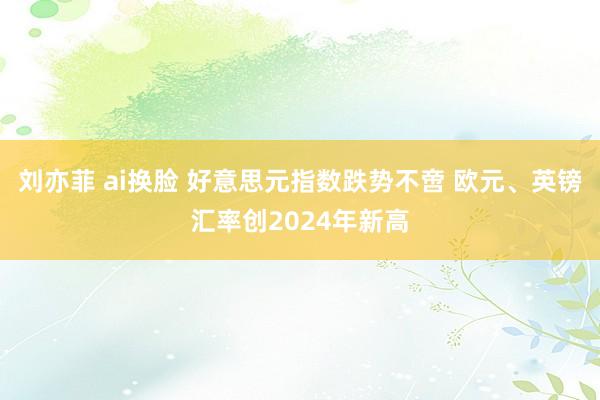 刘亦菲 ai换脸 好意思元指数跌势不啻 欧元、英镑汇率创2024年新高