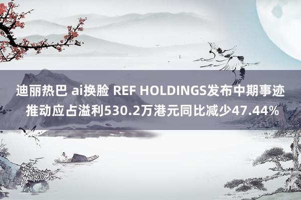 迪丽热巴 ai换脸 REF HOLDINGS发布中期事迹 推动应占溢利530.2万港元同比减少47.44%