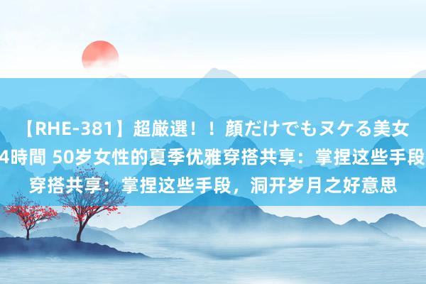 【RHE-381】超厳選！！顔だけでもヌケる美女の巨乳が揺れるSEX4時間 50岁女性的夏季优雅穿搭共享：掌捏这些手段，洞开岁月之好意思