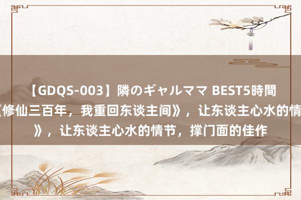 【GDQS-003】隣のギャルママ BEST5時間 Vol.2 裁剪精选《修仙三百年，我重回东谈主间》，让东谈主心水的情节，撑门面的佳作