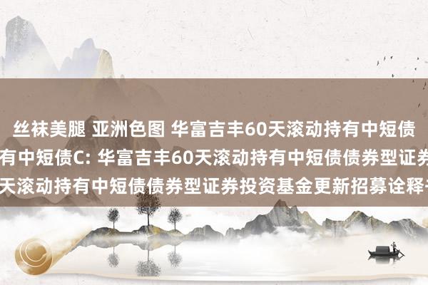 丝袜美腿 亚洲色图 华富吉丰60天滚动持有中短债A，华富吉丰60天滚动持有中短债C: 华富吉丰60天滚动持有中短债债券型证券投资基金更新招募诠释书