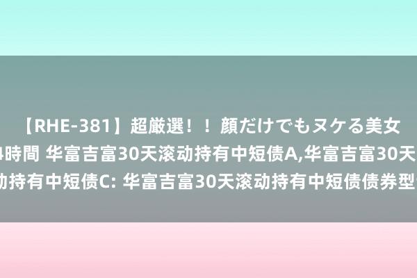 【RHE-381】超厳選！！顔だけでもヌケる美女の巨乳が揺れるSEX4時間 华富吉富30天滚动持有中短债A，华富吉富30天滚动持有中短债C: 华富吉富30天滚动持有中短债债券型证券投资基金更新招募说明书