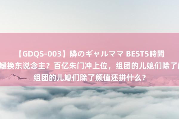 【GDQS-003】隣のギャルママ BEST5時間 Vol.2 门面令嫒换东说念主？百亿朱门冲上位，组团的儿媳们除了颜值还拼什么？