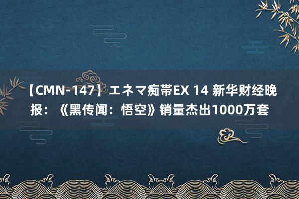 【CMN-147】エネマ痴帯EX 14 新华财经晚报：《黑传闻：悟空》销量杰出1000万套