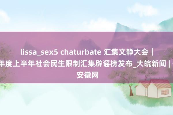 lissa_sex5 chaturbate 汇集文静大会｜2024年度上半年社会民生限制汇集辟谣榜发布_大皖新闻 | 安徽网