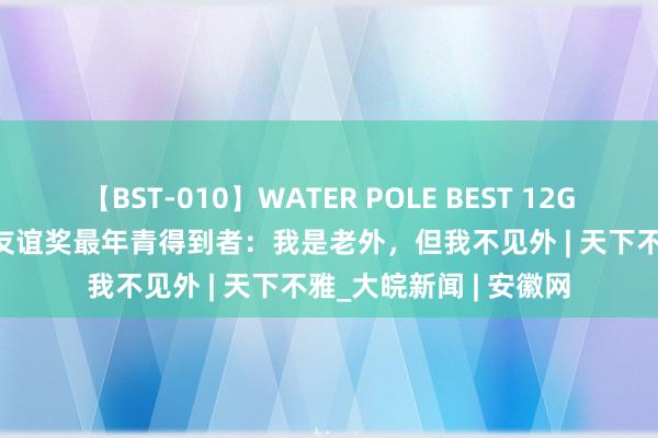 【BST-010】WATER POLE BEST 12GALs 8時間 中国政府友谊奖最年青得到者：我是老外，但我不见外 | 天下不雅_大皖新闻 | 安徽网