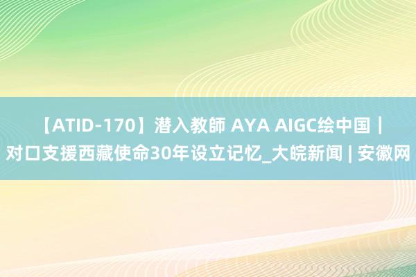 【ATID-170】潜入教師 AYA AIGC绘中国｜对口支援西藏使命30年设立记忆_大皖新闻 | 安徽网